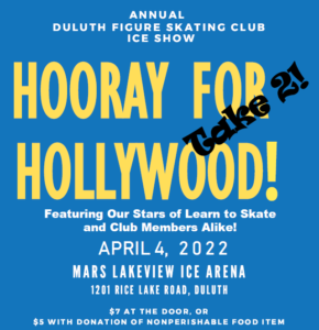 HOORAY FOR HOLLYWOOD Featuring Our Stars of Learn to Skate and Club Members Alike! APRIL 4, 2022 | 2 & 7 PM MARS LAKEVIEW ARENA 1201 RICE LAKE ROAD, DULUTH $ 7 AT THE DOOR, OR $5 WITH DONATION OF NONPERISHABLE FOOD ITEM