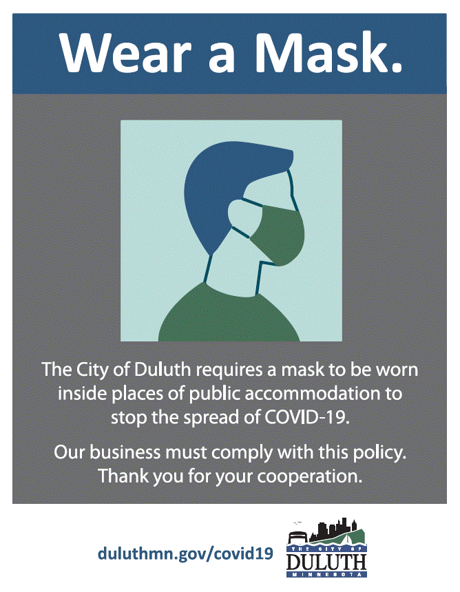 The City of Duluth requires a mask to be worn inside places of public accommodation to stop the spread of Covid 19. Our business must comply with this policy. Thank you for your cooperation.